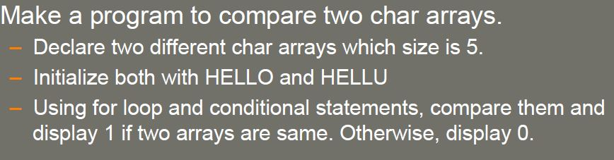Make a program to compare two char arrays. Declare two different char arrays which size is 5. Initialize both with HELLO and HELLU Using for loop and conditional statements, compare them and display 1 if two arrays are same. Otherwise, display O.