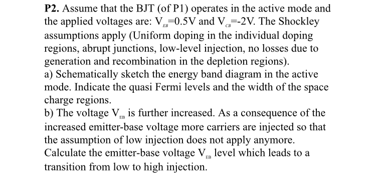 P2. Assume that the BJT (of P1) operates in the active mode and the applied voltages are: V 0.5V and V-2V. The Shockley assumptions apply (Uniform doping in the individual doping regions, abrupt junctions, low-level injection, no losses due to generation and recombination in the depletion regions). a) Schematically sketch the energy band diagram in the active mode. Indicate the quasi Fermi levels and the width of the space charge regions. b) The voltage Vis further increased. As a consequence of the increased emitter-base voltage more carriers are injected so that the assumption of low injection does not apply anymore. Calculate the emitter-base voltage V level which leads to a transition from low to high injection.