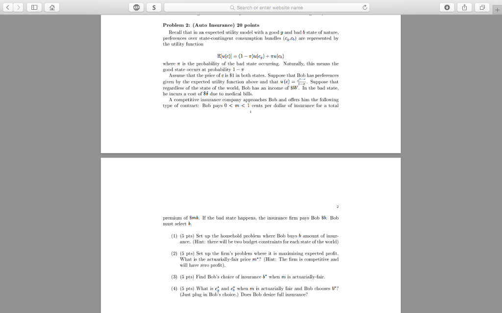 Q search or enter website name ? ! problem 2: (auto insurance 20 points recall that in an expected utility model with a good g and bad b state of nature, preferences over state-contingent consumption bundles (c,c) are represented by the utility function where p is the probability of the bad state occurring. naturally, this means the good state occurs at probability 1-p assume that the price of e is si in both states. suppose that bob has preferences given by the expected utility function above and that tr(c)- . suppose that regardless of the state of the world, bob has an income of sw. in the bad state, he incurs a cost of 86 due to medical bills. a competitive insurance company approaches bob and offers him the following type of contract: bob pays 0 < m < 1 cents per dollar of insurance for a total premium of smb. if the bad state happens, the nsurne firm pays bob sb. bob must select b (1) (5 pts) set up the household problem where bob buys b amount of insur- ance, (hint: there will be two budget constraints for each state of the world) (2) (5 pts) set up the firms problem where it is maximz expected profit. what is the actuarially-fair price m*? (hint: the firm is competitive and will have zero profit). (3) (5 pts) find bobs choice of insurance b when m is actuarially-fair (4) (5 pts) what is eg and when m is actuarially fair and bob chooses b? (just plug in bobs choice.) does bob desire full insurance?