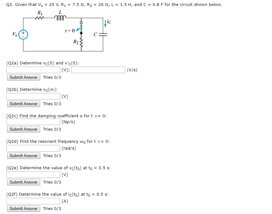 Q2. Given that Vs-20 V, R1-7.5 ?, R2-26 ?, L-1.5 H, and C-0.8 F for the circuit shown below. RI (Q2a) Determine Vc(0) and vc(0) (V/s) Submit Answer Tries 0/3 (Q2b) Determine vc(oo) Submit Answer Tries o/3 (Q2c) Find the damping coefficient a for t > 0: (Np/s) Submit Answer Tries o/3 (Q2d) Find the resonant frequency wo fort 0: (rad/s) Submit Answer Tries 0/3 (Q2e) Determine the value of vc(to) at to 0.5 s: Submit Answer Tries o/3 (Q2f) Determine the value of ic(to) at to0.5 s: Submit Answer Tries o/3