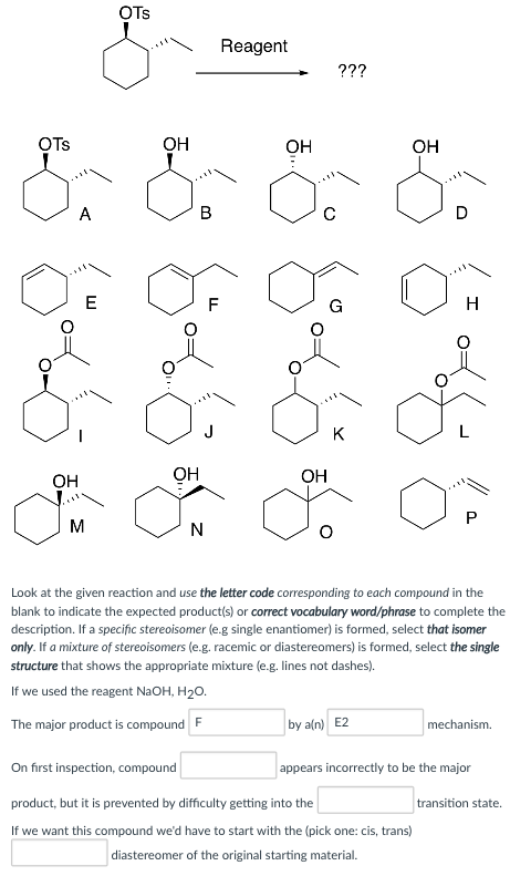 OTs Reagent OTs OH OH OH OH OH OH Look at the given reaction and use the letter code corresponding to each compound in the blank to indicate the expected products) or correct vocabulary word/phrase to complete the description. If a specific stereoisomer (e.g single enantiomer) is formed, select that isomer only. If a mixture of stereoisomers (e.g. racemic or diastereomers) is formed, select the single structure that shows the appropriate mixture (e.g. lines not dashes). If we used the reagent NaOH, H20. The major product is compoundF by a(n) E2 rs incorrectly to be the major On first inspection, compound product, but it is prevented by difficulty getting into the If we want this compound wed have to start with the (pick one: cis, trans) appea transition state. diastereomer of the original starting material.