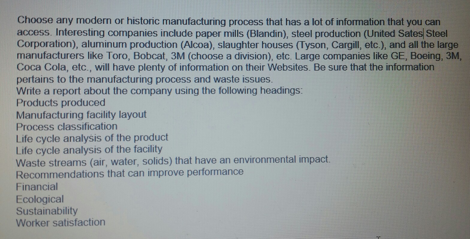 Choose any modern or historic manufacturing process that has a lot of information that you can access. Interesting companies include paper mills (Blandin), steel production (United Sates Steel Corporation), aluminum production (Alcoa), slaughter houses (Tyson, Cargill, etc.), and all the large manufacturers like Toro, Bobcat, 3M (choose a division), etc. Large companies like GE, Boeing, 3M, Coca Cola, etc., will have plenty of information on their Websites. Be sure that the information pertains to the manufacturing process and waste issues. Write a report about the company using the following headings: Products produced Manufacturing facility layout Process classification Life cycle analysis of the product Life cycle analysis of the facility Waste streams (air, water, solids) that have an environmental impact. Recommendations that can improve performance Financial Ecological Sustainability Worker satisfaction