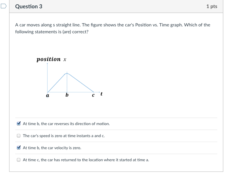 D Question 3 1 pts A car moves along s straight line. The figure shows the cars Position vs. Time graph. Which of the following statements is (are) correct? position x At time b, the car reverses its direction of motion. The cars speed is zero at time instants a and c At time b, the car velocity is zero. At time c, the car has returned to the location where it started at time a.