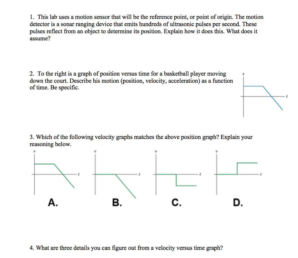 1. This lab uses a motion sensor that will be the reference point, or point of origin. The motion detector is a sonar ranging device that emits hundreds of ultrasonic pulses per second. These pulses reflect from an object to determine its position. Explain how it does this. What does it assume? 2. To the right is a graph of position versus time for a basketball player moving down the court. Describe his motion (position, velocity, acceleration) as a function of time. Be specific 3. Which of the following velocity graphs matches the above position graph? Explain your reasoning below. Le A. B. D. 4. What are three details you can figure out from a velocity versus time graph?