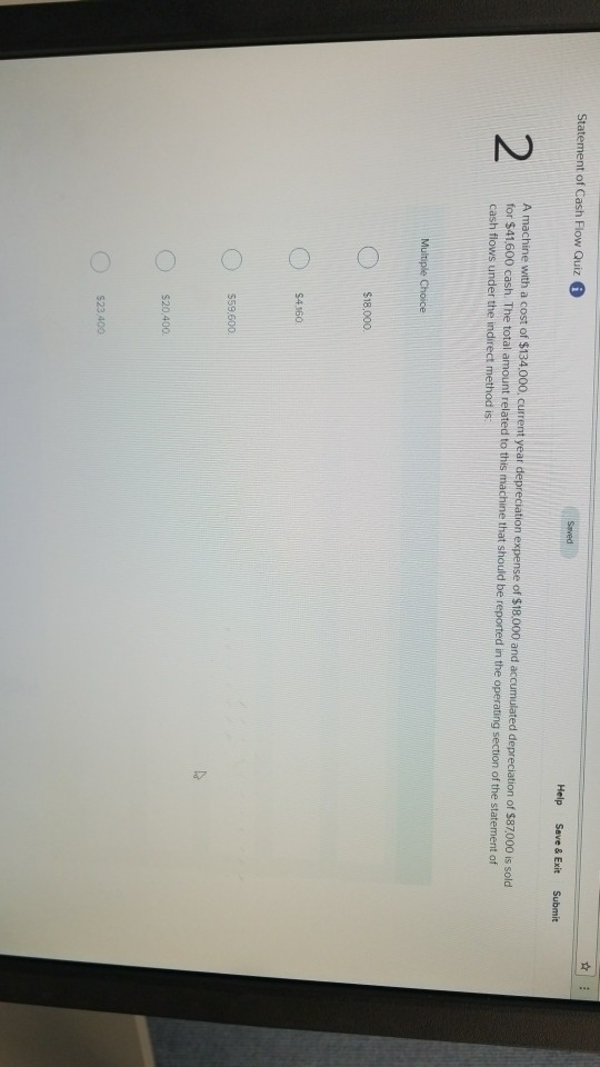 Statement of Cash Flow Quiz Help Save & Exit Submit 2 A machine with a cost of $134,000 current year depreciation expense of $18.000 and accumulated deprecation of $87,000 s sold for $41600 cash. The total amount related to this machine that should be reported in the operating section of the statement of cash flows under the indirect method is Multiple Choice $18.000 $4160 559.500