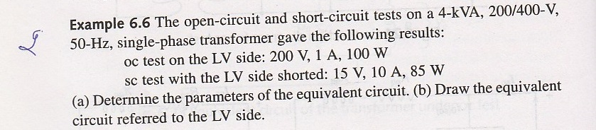 Example 6.6 The open-circuit and short-circuit tests on a 4-kVA, 200/400-V, 50-Hz, single-phase transformer gave the following results: oc test on the LV side: 200 V, 1 A, 100 W sc test with the LV side shorted: 15 V, 10 A, 85 W (a) Determine the parameters of the equivalent circuit. (b) Draw the equivalent circuit referred to the LV side.
