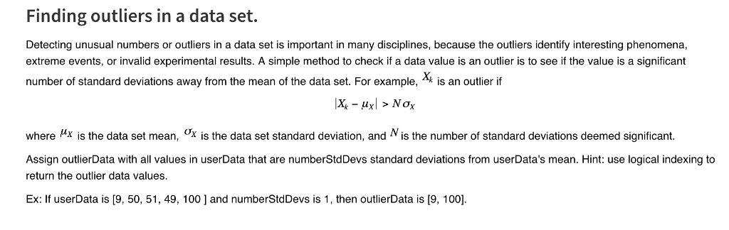 Finding outliers in a data set Detecting unusual numbers or outliers in a data set is important in many disciplines, because the outliers identify interesting phenomena, extreme events, or invalid experimental results. A simple method to check if a data value is an outlier is to see if the value is a significant number of standard deviations away from the mean of the data set. For example, is an outlier if where Hx is the data set mean, x is the data set standard deviation, and N is the number of standard deviations deemed significant. Assign outlierData with all values in userData that are numberStdDevs standard deviations from userDatas mean. Hint: use logical indexing to return the outlier data values. Ex: If userData is [9, 50, 51, 49, 100 and numberStdDevs is 1, then outlierData is [9, 1001.