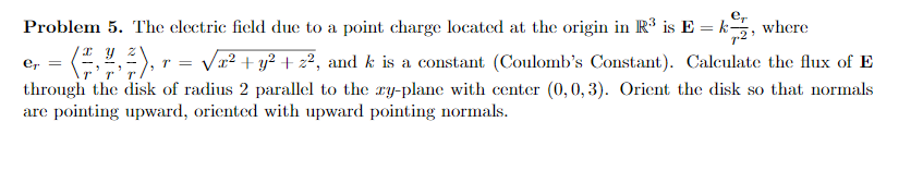 Problem 5. The clectric ficld due to a point charge located at the origin in R3 is E -k, where er = ?r, y5), r = V 22 y2 +z2, and k is a constant (Coulombs Constant). Calculate the flux of E Orient the disk so that norinals through the disk of radius 2 parallel to the y plane with center 0,0 3 are pointing upward, oriented with upward pointing normals
