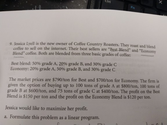 Ctrt ell is the new owner of Coffee Country Roasters. They roast and blend nomy coffee to sell on the internet. Their best sellers are Best Blend and Blend coffee. Both are blended from three basic grades of coffee: Best blend: 50% grade A, 20% grade B, and 3096 grade C Economy: 2096 grade A, 50% grade B, and 30% grade C The market prices are $790/ton for Best and $700/ton for Economy. The firm is given the option of buying up to 100 tons of grade A at $800/ton, 100 tons of grade B at $600/ton, and 75 tons of grade C at $400/ton. The profit on the Best Blend is $150 per ton and the profit on the Economy Blend is $120 per ton. Jessica would like to maximize her profit. a. Formulate this problem as a linear program.