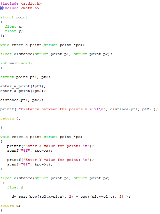 #include <stdio.h include <math..h> struct point float x: float y; void enter a point (struct point pc) float distance (struct point p1, struct point p2) int main (void) struct point pt1, pt2 enter a point (&pt 1) enter a point &pt2) distance (pt pt2) printf (Distance between the points 3.2fAna, distance (pt1, pt2) return 0; void enter a point (struct point pc) printf (Enter X value for point: An) scanf (tf, pc->x) printf (Enter Y value for point: An) scanf (tf, &pc->y) float distance (struct point pl, struct point p2) float d: sqrt (pow (p2.x-p 1.x) 2) pow ((p2.y-pl y), 2) return.