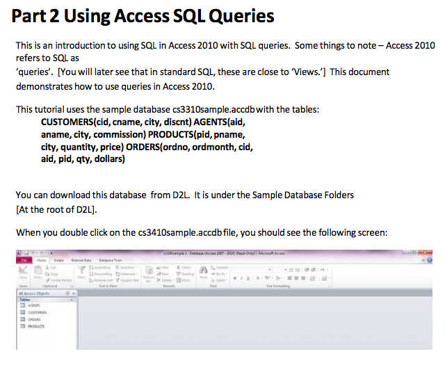 Part 2 Using Access SQL Queries This is an introduction to using SQL in Access 2010 with SQL queries. Some things to note-Access 2010 refers to SQL as queries. [You will later see that in standard SQL these are close to Views. This document demonstrates how to use queries in Access 2010. This tutorial uses the sample database cs3310sample.accdbwith the tables: CUSTOMERS (cid, cname, city, discnt)AGENTS(aid, aname, city, commission) PRODUCTS(pid, pname, city, quantity, price) ORDERS(ordno, ordmonth, cid, aid, pid, qty, dollars) You can download this database from D2L. It is under the Sample Database Folders At the root of D2L When you double click on the cs3410sample.accdbfile, you should see the following screen: