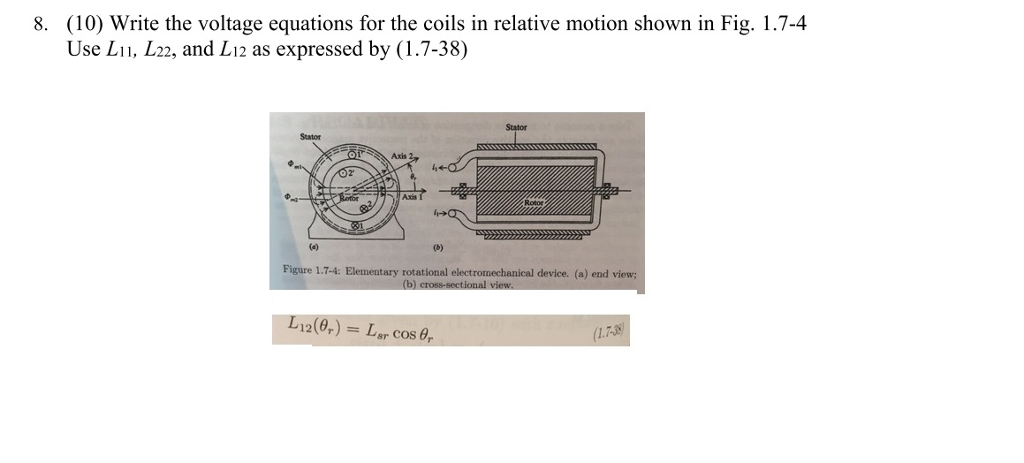 (10) Write the voltage equations for the coils in relative motion shown in Fig. 1.7-4 Use Li1, L22, and L12 as expressed by (1.7-38) 8. Stator Stator Axis Figure 1.7-4: Elementary rotational electromechanical device. (a) end v iew 12(,) = Lar cosa, 1.7