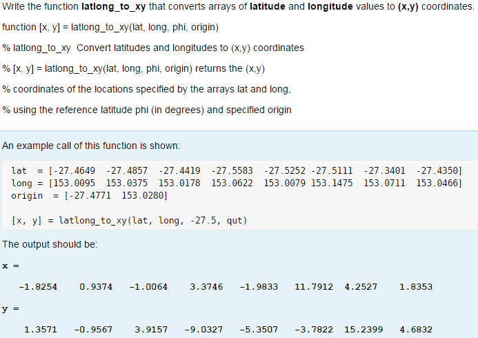 Write the function latlong_to_xy that converts arrays of latitude and longitude values to (x,y) coordinates. function [x, y] latlong to_xy (lat, long, phi, origin) % latlong_to_xy Convert latitudes and longitudes to (x.y) coordinates % [x, y1-lationg, toxy(lat, long, phi, origin) returns the (X,y) % coordinates of the locations specified by the arrays lat and long. % using the reference latitude phi (in degrees) and specified origin An example call of this function is shown: latI-27.4649 -27.4857 -27.4419 27.5583 27.5252 -27.5111 -27.3401 27.4350] long 153.0095 153.0375 153.0178 153.0622 153.0079 153.1475 153.0711 153.0466 origin-27.4771 153.0280] [x, yl -latlong_to_xy(lat, long, -27.5, qut) The output should be: x- 1.8254 0.9374 -1.0064 3.3746 -1.9833 11.7912 4.2527 1.8353 1.3571 -0.9567 3.9157 -9.0327-5.3507 -3.7822 15.2399 4.6832