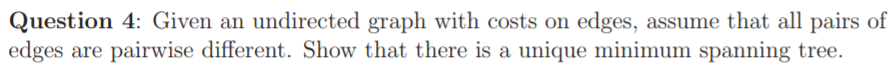 Question 4: Given an undirected graph with costs on edges, assume that all pairs of edges are pairwise different. Show that there is a unique minimum spanning tree.
