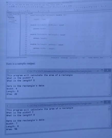turn return Length double Pactangigetarea const retarn vidth 1etath Here is a sample output: Ciscmcs321 Answers Rectangle bin Debug Rectangie. exe This progran will ealeulate the area of a rectangle What is the width? 4 What is the length? 5 Here is the rectangle data: width:4 Length:5 Aree: 20 cisenes321Answers RectangletbirDebug Rectangle.exe This progres will calculate the area of a rectanglo What is the width? T What is the length? 8 Here is the rectangles data Width:7 Length:8 Area: 56