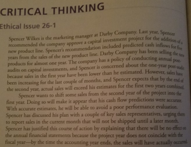 CRITICAL THINKING Ethical Issue 26-1 Spencer Wilkes is the marketing manager at Darby Company, Last year, Spence mended the company approve a capital investment project for the recom predicted cash inflows f new product line. Spencers recommendation included pr years from the sales of the new product line. Darby Company has been selline products for almost one year. The company has a policy of conducting annual audits on capital investments, and Spencer is concerned about the one-year because sales in the first year have been lower than he estimated. However, sales been incressing for the last couple of months, and Spencer expects that by the end the second year, actual sales will exceed his estimates for the first two years combi Pos- end of Spencer wants to shift some sales from the second year of the project into first year. Doing so will make it appear that his cash flow predictions were accurae. With accurate estimates, he will be able to avoid a poor performance evaluation. Spencer has discussed his plan with a couple of key sales representatives, urging the to report sales in the current month that will not be shipped until a later month Spencer has justified this course of action by explaining that there will be no effect the annual financial statements because the project year does not coincide with the fiscal year-by the time the accounting year ends, the sales will have actually occum the