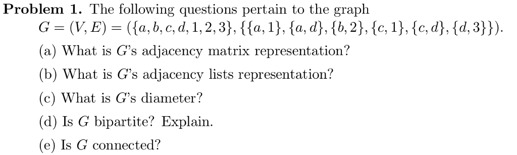 Problem 1. The following questions pertain to the graph a) What is Gs adjacency matrix representation? (b) What is Gs adjacency lists representation? (c) What is Gs diameter? (d) Is G bipartite? Explain. e) Is G connected?