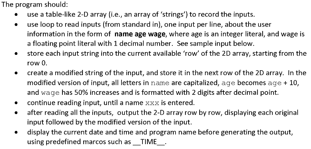 The program should use a table-like 2-D array (ie, an array of strings) to record the inputs. use loop to read inputs (from standard in), one input per line, about the user information in the form of name age wage, where age is an integer literal, and wage is a floating point literal with 1 decimal number. See sample input below store each input string into the current available row of the 2D array, starting from the row 0 create a modified string of the input, and store it in the next row of the 2D array. In the modified version of input, a letters in name are capitalized, age becomes age 10 and wage has 50% increases and is formatted with 2 digits after decimal point continue reading input, until a name xxx is entered after reading all the inputs, output the 2-D array row by row, displaying each original input followed by the modified version of the input. display the current date and time and program name before generating the output, using predefined marcos such as TIME