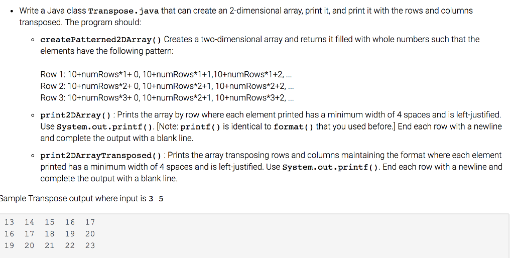 Write a Java class Transpose. java that can create an 2-dimensional array, print it, and print it with the rows and columns transposed. The programshould o create Patterned2DArray Creates a two-dimensional array and returns it filled with whole numbers such that the elements have the following pattern: Row 1: 10 numRows*1+ 0, 10+numRows*1+1,10 numRows 1+2, Row 2: 1 0 +numRows*2+ 0, 10+numRows 2+1, 10+numRows 2+2, Row 3: 10 numRows*3+ 0, 10+numRows*2+1, 10+numRows*3+2, o print2DArray() Prints the array by row where each element printed has a minimum width of 4 spaces and is left-justified Use system. out. printf [Note: printf is identical to format hat you used before End each row with a newline and complete the output with a blank line. o print2DArrayTransposed Prints the array transposing rows and columns maintaining the format where each element printed has a minimum width of 4 spaces and is leftjustified. Use system.out.printf End each row with a newline and complete the output with a blank line. Sample Transpose output where input is 3 5 13 14 15 16 17 16 17 18 19 20 19 20 21 22 23