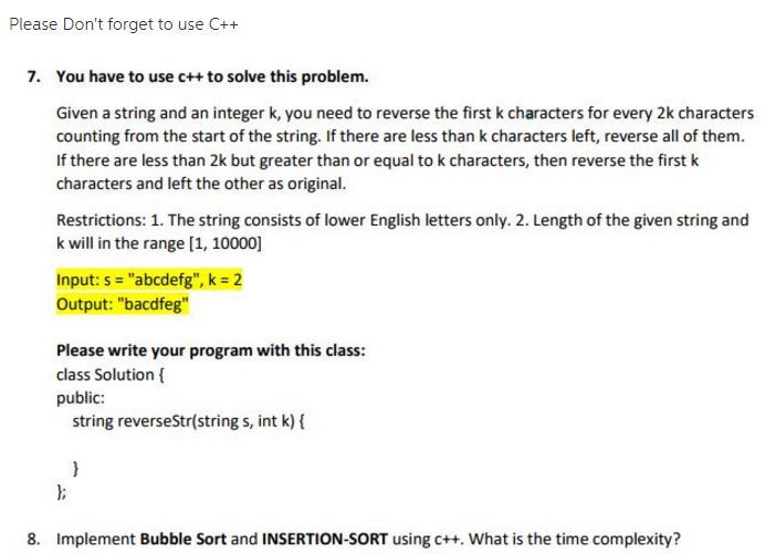 Please Dont forget to use C++ 7. You have to use c++ to solve this problem. Given a string and an integer k, you need to reverse the first k characters for every 2k characters counting from the start of the string. If there are less than k characters left, reverse all of them. If there are less than 2k but greater than or equal to k characters, then reverse the firstk characters and left the other as original. Restrictions: 1. The string consists of lower English letters only. 2. Length of the given string and k will in the range [1, 10000] Input: s-abcdefg, k = 2 Output: bacdfeg Please write your program with this class: class Solution public: string reverseStr(string s, int k) ( 8. Implement Bubble Sort and INSERTION-SORT using c++. What is the time complexity?