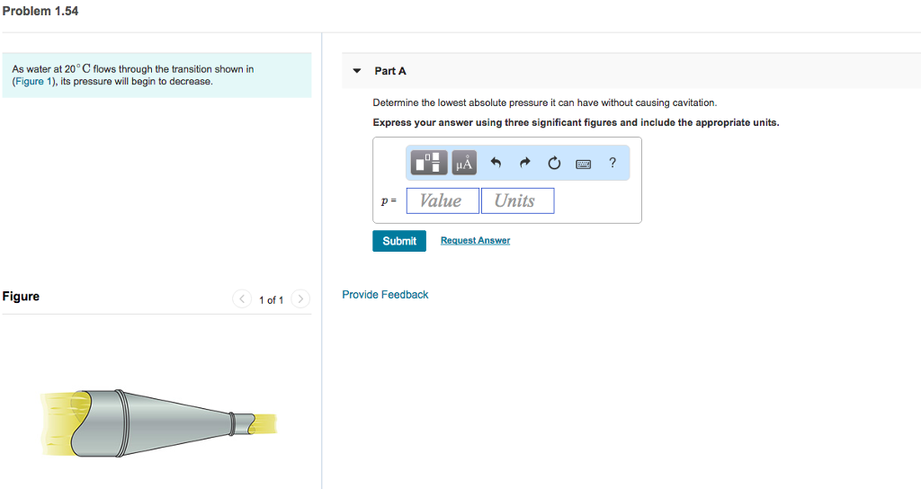 Problem 1.54 As water at 20° C flows through the transition shown in (Figure 1), its pressure will begin to decrease ? Part A Determine the lowest absolute pressure it can have without causing cavitation. Express your answer using three significant figures and include the appropriate units. -Value Units Submit Request Answer Figure 1 of 1 Provide Feedback