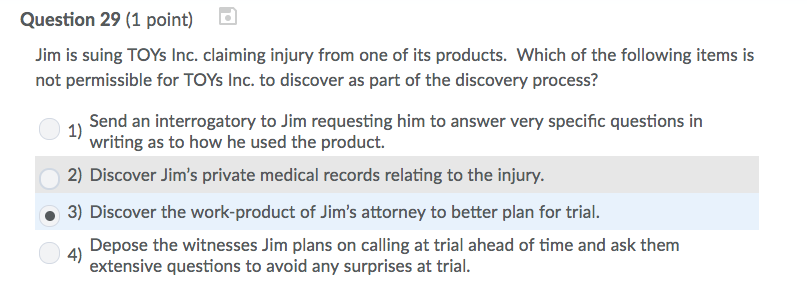 Question 29 (1 point) Jim is suing TOYs Inc. claiming injury from one of its products. Which of the following items is not permissible for TOYs Inc. to discover as part of the discovery process? 1Send an interrogatory to Jim requesting him to answer very specific questions in writing as to how he used the product. 2) Discover Jims private medical records relating to the injury. 3) Discover the work-product of Jims attorney to better plan for trial. Depose the witnesses Jim plans on calling at trial ahead of time and ask them extensive questions to avoid any surprises at trial. 4)