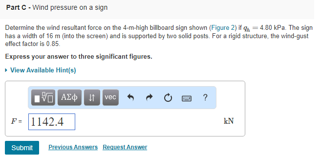 Part C-Wind pressure on a sign Determine the wind resultant force on the 4-m-high billboard sign shown (Figure 2)T = 480 kPa The sign has a width of 16 m (into the screen) and is supported by two solid posts. For a rigid structure, the wind-gust effect factor is 0.85. Express your answer to three significant figures. View Available Hint(s) vec F1142.4 kN Previous Answers Request Answer