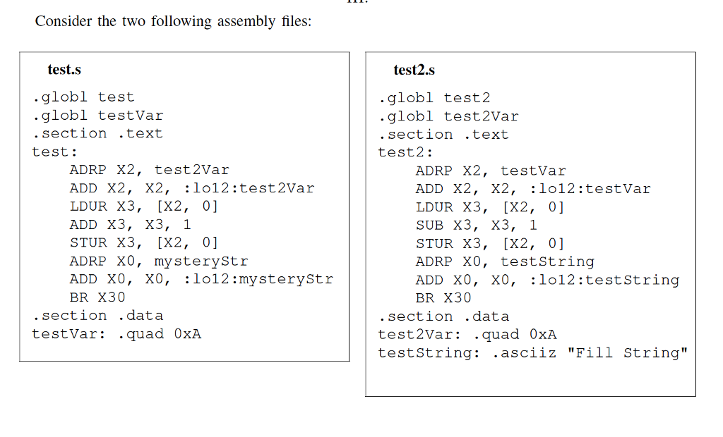 Consider the two following assembly files: test.s test2.s globl test globl testVar section .text globl test2 globl test2Var section .text test: test2: ADRP X2, test2Var ADD X2, X2, :lo12:test2Var LDUR X3, [X2, 0] ADD X3, X3, 1 STUR X3, [X2, 0] ADRP XO, mysteryStr ADD XO, XO, :1o12 :mysteryStr BR X30 ADRP X2, testVar ADD X2, X2, :lo12:testVar LDUR X3, [X2, 0] SUB X3, X3, 1 STUR X3, [X2, 0] ADRP XO, testString ADD XO, X0, :lo12:teststring BR X30 section .data testVar: .quad 0xA .section .data test2Var: .quad 0xA testString: .asciiz Fill String