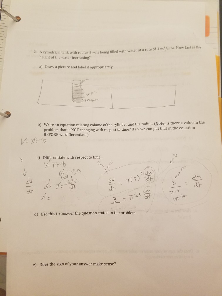 2. A cylindrical tank with radius 5 m is being filled with water at a rate of 3 m2/min. How fast is the height of the water increasing? a) Draw a picture and label it appropriately. Write an equation relating volume of the cylinder and the radius. (Note: is there a value in the problem that is NOT changing with respect to time? If so, we can put that in the equation BEFORE we differentiate.) b) c) Differentiate with respect to time. (s) dh dt 2.5 25 d) Use this to answer the question stated in the problem e) Does the sign of your answer make sense?