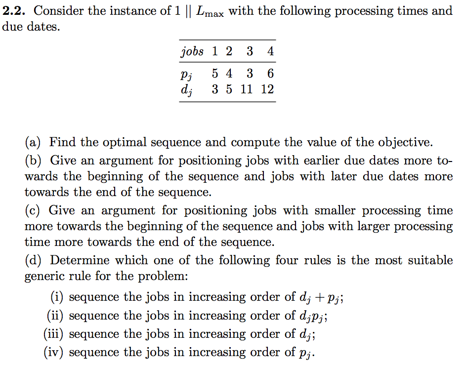2.2. Consider the instance of 1 || Lmax with the following processing times and due dates. jobs 1 2 3 4 Pj 5 4 3 6 di 3 5 11 12 (a) Find the optimal sequence and compute the value of the objective. (b) Give an argument for positioning jobs with earlier due dates more to- wards the beginning of the sequence and jobs with later due dates more towards the end of the sequence. c) Give an argument for positioning jobs with smaller processing time more towards the beginning of the sequence and jobs with larger processing time more towards the end of the sequence. (d) Determine which one of the following four rules is the most suitable generic rule for the problem: (i) sequence the jobs in increasing order of dj + pj; ii) sequence the jobs in increasing order of djpj; (iii) sequence the jobs in increasing order of dj; (iv) sequence the jobs in increasing order of p,