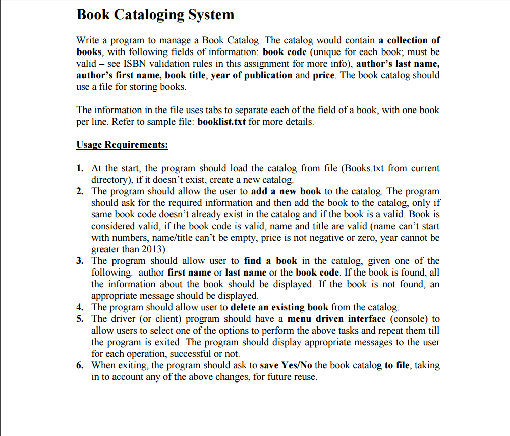 Book Cataloging System Write a program to manage a Book Catalog. The catalog would contain a collection of books, with following fields of information: book code (unique for each book, must be valid see ISBN validation rules in this assignment for more info), authors last name, authors first name, book title, year of publication and price. The book catalog should use a file for storing books The information in the file uses tabs to separate each of the field of a book, with one book per line. Refer to sample file: booklist.txt for more details. Usage Requirements: 1. At the start, the program should load the catalog from file (Books.txt from current directory), if it doesnt exist, create a new catalog. 2. The program should allow the user to add a new book to the catalog. The program should ask for the required information and then add the book to the catalog, only if same book code doesnt already exist in the catalog and if the book is a valid. Book is considered valid, if the book code is valid, name and title are valid (name cant start with numbers, name/title cant be empty, price is not negative or zero, year cannot be greater than 2013) 3. The program should allow user to find a book in the catalog, given one of the following: author first name or last name or the book code. If the book is found, all the information about the book should be displayed. If the book is not found, an appropriate message should be displayed. 4. The program should allow user to delete an existing book from the catalog. 5. The driver (or client) program should have a menu driven interface (console) to allow users to select one of the options to perform the above tasks and repeat them till the program is exited. The program should display appropriate messages to the user for each operation, successful or not. 6. When exiting, the program should ask to save Yes/No the book catalog to file, taking in to account any of the above changes, for future reuse.