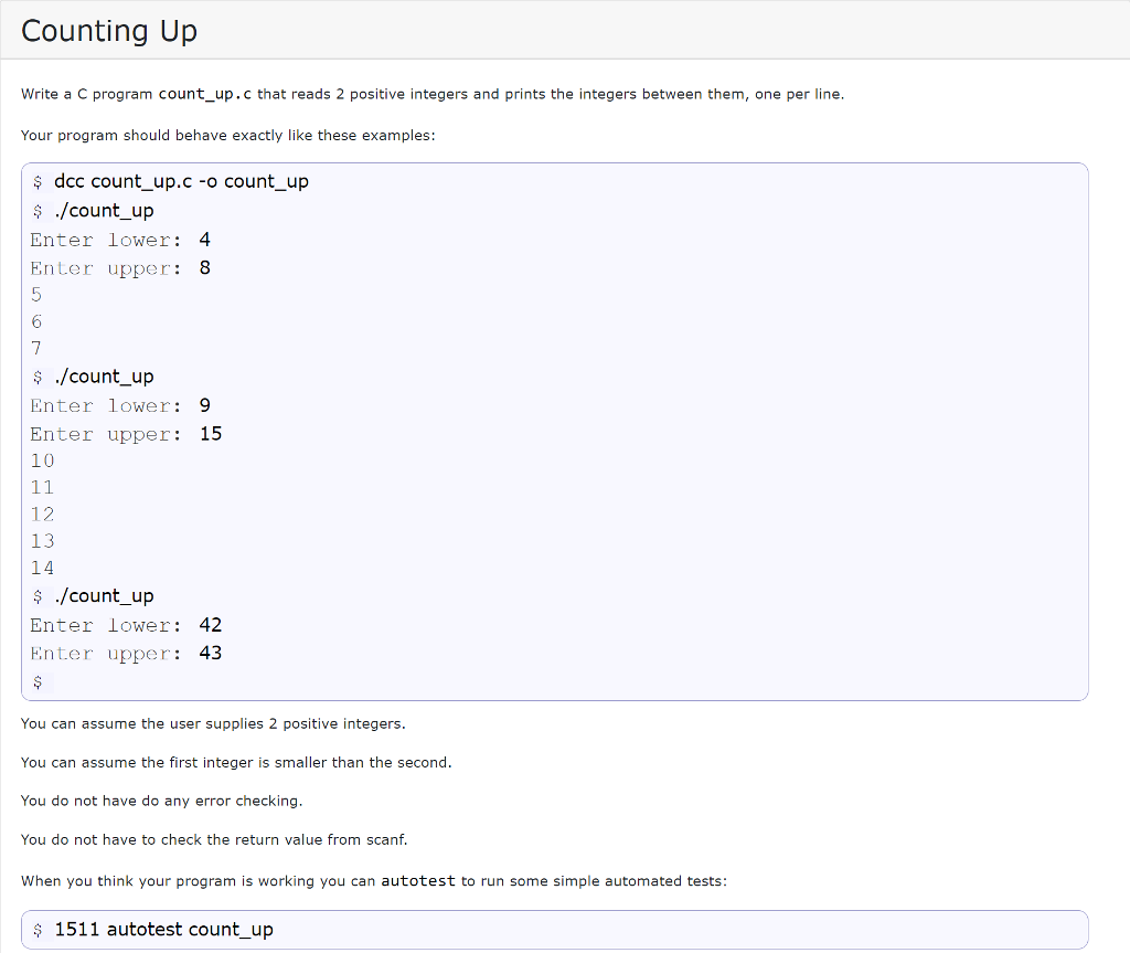 Counting Up Write a C program count_up.c that reads 2 positive integers and prints the integers between them, one per line Your program should behave exactly like these examples: ? dcc count_up.c -o count_up ? ./count_up Enter lower: 4 Enter upper: 8 6) ? ./count_up Enter lower:9 Enter upper: 15 10 12 13 14 ? ./count_up Enter lower: 42 Enter upper: 43 You can assume the user supplies 2 positive integers. You can assume the first integer is smaller than the second. You do not have do any error checking You do not have to check the return value from scanf. When you think your program is working you can autotest to run some simple automated tests: 1511 autotest count_up