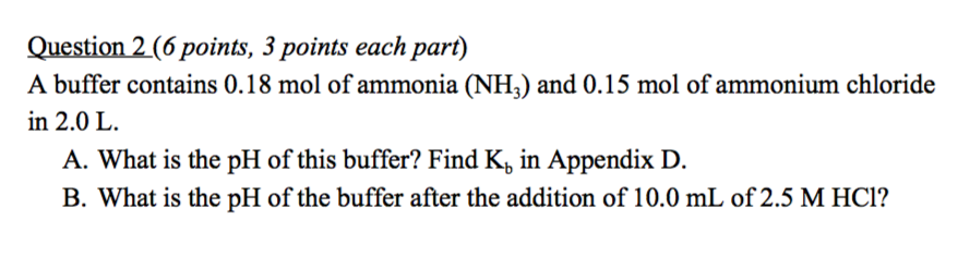 Question 2 (6 points, 3 points each part) A buffer contains 0.18 mol of ammonia (NH,) and 0.15 mol of ammonium chloride in 2.0 L A. What is the pH of this buffer? Find Kb in Appendix D. B. What is the pH of the buffer after the addition of 10.0 mL of 2.5 M HCl?