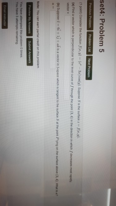 set4: Problem5 (1 point) Consider the function f(z, y)-(ez-3z) cos(y). Suppose s is the surface z f(z, y). al Find a vector which is perpendicular to the level curve of f through the point (3,4) in the direction in which f decreases most rapidy vector (b) Suppose i 6i + 1j + ak is a vector in 3-space which is tangent to the surtface S at the point Plying on the surface above (3,4). what is a? You have attempted this problem 0 times. You have 3 attempts remaining.