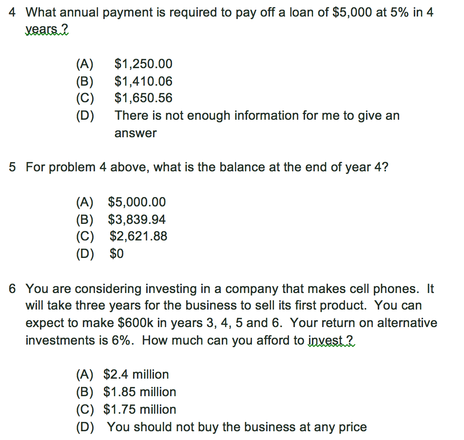 4 What annual payment is required to pay off a loan of $5,000 at 5% in 4 (A) (B) (C) (D) $1,250.00 $1,410.06 $1,650.56 There is not enough information for me to give an answer 5 For problem 4 above, what is the balance at the end of year 4? (A) $5,000.00 (B) $3,839.94 (C) $2,621.88 (D) $0 6 You are considering investing in a company that makes cell phones. It will take three years for the business to sell its first product. You can expect to make $600k in years 3, 4, 5 and 6. Your return on alternative investments is 6%. How much can you afford to invest . (A) $2.4 million (B) $1.85 million (C) $1.75 million (D) You should not buy the business at any price