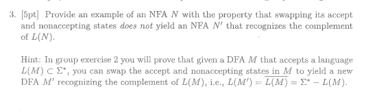 3. [5pt] Provide an example of an NFA N with the property that swapping its accept and nonaccepting states does not yield an NFA N that recognizes the complement of L(N) Hint: In group exercise 2 you will prove that given a DFA M that accepts a language L(M) C Σ, you can swap the accept and nonaccepting states in M to yield a new recognizing the complen