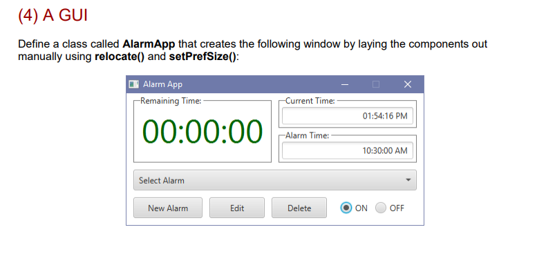 (4) A GUI Define a class called AlarmApp that creates the following window by laying the components out manually using relocate() and setPrefSize): Alarm App Remaining Time: Current Time: 01:54:16 PM 00:00:00 Alarm Time: 0:30-00 AM Select Alarm New Alarm Edit Delete | ⓔON GOFF