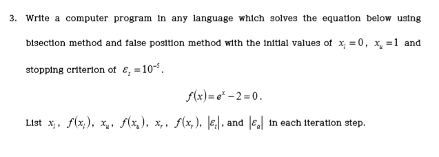 3. Write a computer program in any language whlch solves the equation below using bisection method and false position method with the initial values of x, =0, 1 and -5 stopping criterion of ?,-10° f(x)-e-2-0 IE,| , and lel ?1st xi, f(x), X., ,f(x), x, , .f(x), 1n each Iteraton step.