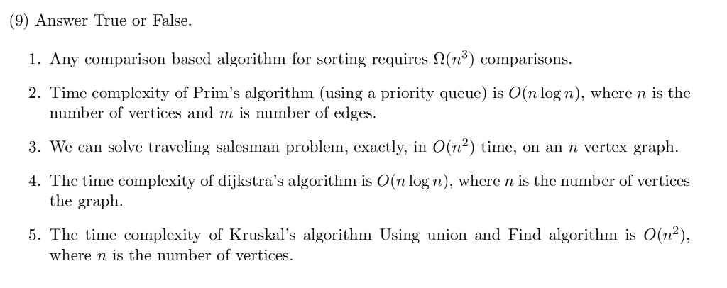 (9) Answer True or False. 1. Any comparison based algorithm for sorting requires 2(n3) comparisons 2. Time complexity of Prims algorithm (using a priority queue) is O(n log n), where n is the number of vertices and m is number of edges. 3. We can solve traveling salesman problem, exactly, in O(n2) time, on an n vertex graph. 4. The time complexity of dijkstras algorithm is O(nlog n), where n is the number of vertices the graph 5. The time complexity of Kruskals algorithm Using union and Find algorithm is O(n2), where n is the number of vertices.