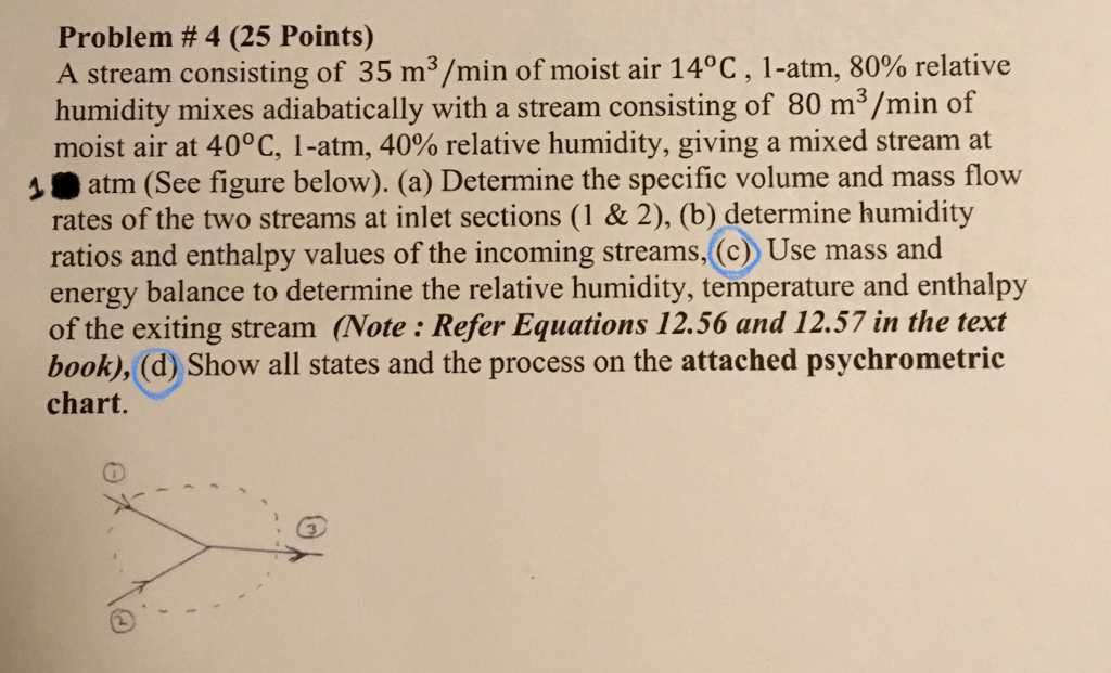 Problem #4 (25 Points) A stream consisting of 35 m3/min of moist air 14°C , l-atm, 80% relative humidity mixes adiabatically with a stream consisting of 80 m3/min of moist air at 40°C, 1-atm, 40% relative humidity, giving a mixed stream at 1atm (See figure below). (a) Determine the specific volume and mass flow rates of the two streams at inlet sections (1 & 2), (b) determine humidity ratios and enthalpy values of the incoming streams,(c Use mass and energy balance to determine the relative humidity, temperature and enthalpy of the exiting stream (Note : Refer Equations 12.56 and 12.57 in the text book), (d) Show all states and the process on the attached psychrometric chart.