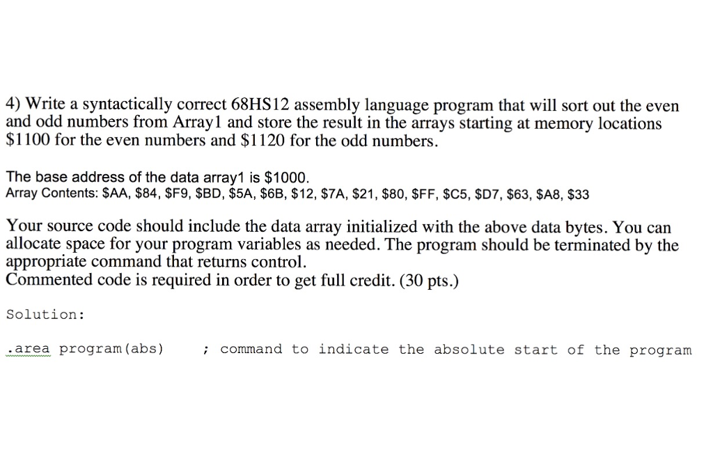 4) Write a syntactically correct 68HS12 assembly language program that will sort out the even and odd numbers from Array1 and store the result in the arrays starting at memory locations $1100 for the even numbers and $1120 for the odd numbers. The base address of the data array1 is $1000. Array Contents: SAA, $84, SF9, SBD, $5A, S6B, $12, $7A, $21, $80, $FF, $C5, SD7, $63, $SA8, $33 Your source code should include the data array initialized with the above data bytes. You can allocate space for your program variables as needed. The program should be terminated by the appropriate command that returns control. Commented code is required in order to get full credit. (30 pts.) Solution: area program (abs)command to indicate the absolute start of the program