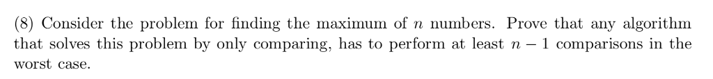 (8) Consider the problem for finding the maximum of n numbers. Prove that any algorithm that solves this problem by only comparing, has to perform at least n - 1 comparisons in the worst case.