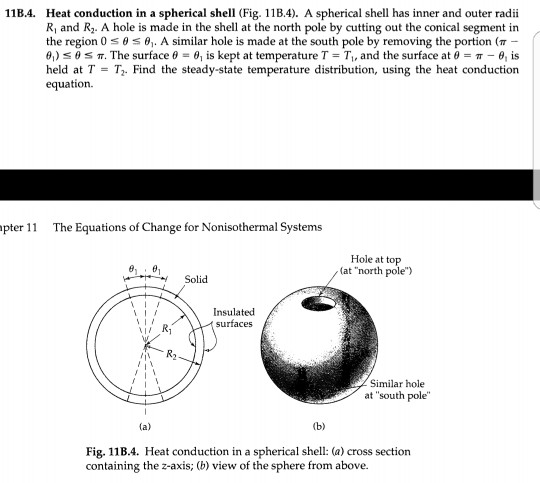 11B.4. heat conduction in a spherical shell (fig. 11b.4). a spherical shell has inner and outer radii r and r2. a hole is made in the shell at the north pole by cutting out the conical segment in the region 0 ? . a similar hole is made at the south pole by removing the portion (?- ., ? ?. the surface ? ?| is kept at temperature t-t,, and the surface at ? ?-a, is held at tt. find the steady-state temperature distribution, using the heat conduction equation. pter 1 the equations of change for nonisothermal systems hole at top (at north pole) solid insulatecd surfaces similar hole at south pole b) fig. 11b.4. heat conduction in a spherical shell: (a) cross section containing the z-axis; (b) view of the sphere from above.
