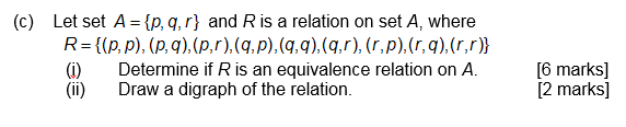 (c) Let set A = {p, q, r} and R is a relation on set A, where R= {(p, p), (p, q),(p,r),(q,p),(qq),(q,r), (r,p),(r, q),(r,r)) () Determine if R is an equivalence relation on A. (ii) Draw a digraph of the relation. [6 marks] [2 marks]