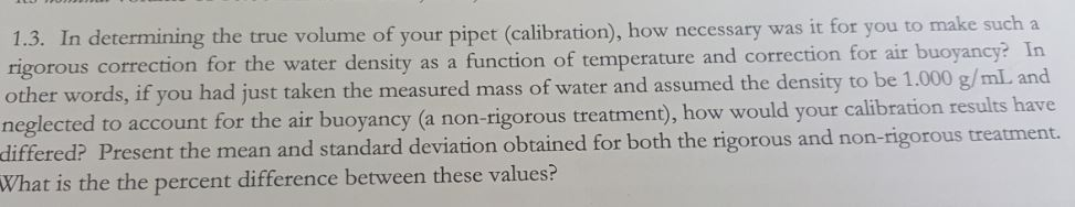 1.3. In determining the true volume of your pipet (calibration), how necessary was it for you to other words, if you had just taken the measured mass of water and assumed the density to differed? Present the mean and standard deviation obtained for both the rigorous and non-rigorous treatment. What is the the percent difference between these values? for the water density as a function of temperature and correction for air buoyancy? In t for the air buoyancy (a non-rigorous treatmen), how would your calibration results have