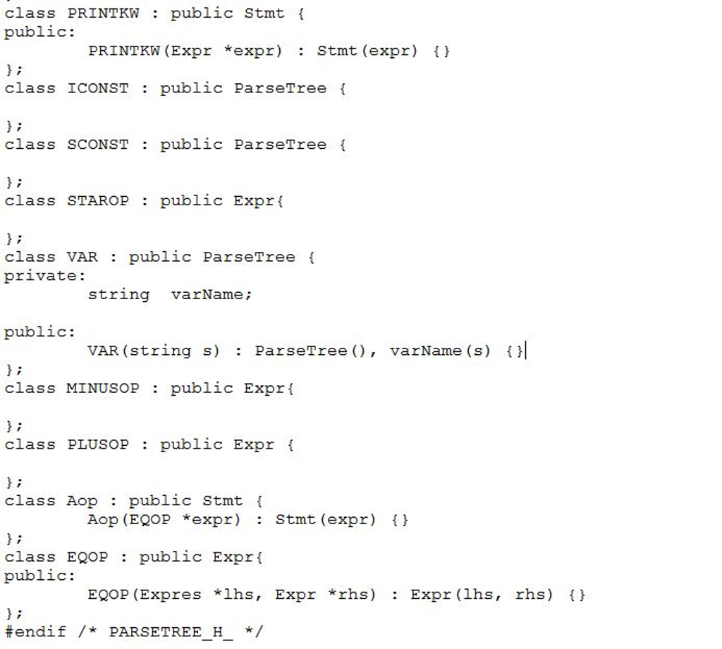 class PRINTKW : public stmt { public: PRINTKW (Expr *expr): Stmt (expr) { } }; class ICONST : public ParseTree { }; class SCONST : public ParseTree { }; class STAROP : public Expr{ }; class VAR : public ParseTree { private: string varName; public: VAR (string s) : ParseTree (), varName (s) {|| }; class MINUSOP : public Expr{ class PLUSOP : public Expr { }; class Aop : public Stmt { Aop (EQOP *expr) : Stmt (expr) { } class EQOP : public Expr{ public: EQOP (Expres *lhs, Expr *rhs) : Expr (lhs, rhs) {} #endif /* PARSETREE_H_ */