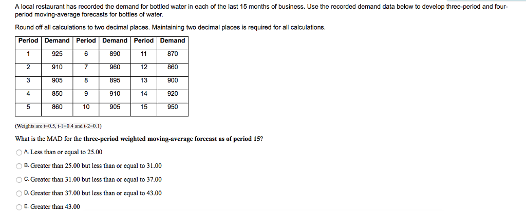 A local restaurant has recorded the demand for bottled water in each of the last 15 months of business. Use the recorded demand data below to develop three-period and four period moving-average forecasts for bottles of water Round off all calculations to two decimal places. Maintaining two decimal places is required for all calculations. Period Demand Period Demand Period Demand 925 910 905 850 8 9 10 890 960 895 910 905 870 860 900 920 950 15 (Weights are t-0.5, t-1-0.4 and t-2-0.1) What is the MAD for the three-period weighted moving-average forecast as of period 15? A Less than or equal to 25.00 B. Greater than 25.00 but less than or equal to 31.00 O C. Greater than 31.00 but less than or equal to 37.00 0 D. Greater than 37.00 but less than or equal to 43.00 E. Greater than 43.00