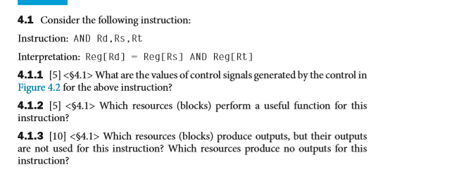4.1 Consider the following instruction: Instruction: AND Rd.Rs, Rt Interpretation: RegtRd]- RegtRs] AND RegtRt] 4.1.1 [5] <$4.1> What are the values of control signals generated by the control in Figure 4.2 for the above instruction? 4.1.2 [5] <$4.1> Which resources (blocks) perform a seful function for this instruction? 4.1.3 [10]S4.1> Which resources (blocks) produce outputs, but their outputs are not used for this instruction? Which resources produce no outputs for this instruction?