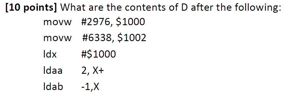 [10 points] What are the contents of D after the following: movw #2976, $1000 movw #6338, $1002 ldx #$1000 ldaa 2, X+ Idab 1,X