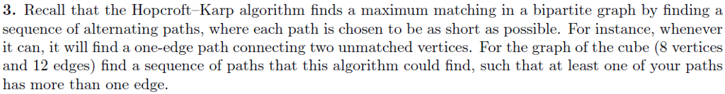 3. Recall that the Hopcroft-Karp algorithm finds a maximum matching in a bipartite graph by finding a sequence of alternating paths, where each path is chosen to be as short as possible. For instance, whenever and 12 edges) find a sequence of paths that this algorithm could find, such that at least one of your paths has more than one edge.